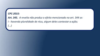 CPC-2015:
Art. 345. A revelia não produz o efeito mencionado no art. 344 se:
I - havendo pluralidade de réus, algum deles contestar a ação;
(...)
 