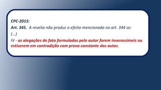 CPC-2015:
Art. 345. A revelia não produz o efeito mencionado no art. 344 se:
(...)
IV - as alegações de fato formuladas pelo autor forem inverossímeis ou
estiverem em contradição com prova constante dos autos.
 