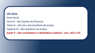 CPC-2015:
Parte Geral
Livro III – Dos Sujeitos do Processo
Título IV – Do Juiz e dos Auxiliares da Justiça
Capítulo III – Dos Auxiliares da Justiça
Seção V – Dos conciliadores e Mediadores Judiciais - arts. 165 a 175
 