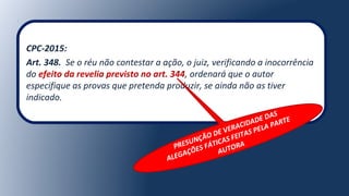 CPC-2015:
Art. 348. Se o réu não contestar a ação, o juiz, verificando a inocorrência
do efeito da revelia previsto no art. 344, ordenará que o autor
especifique as provas que pretenda produzir, se ainda não as tiver
indicado.
PRESUNÇÃO DE VERACIDADE DAS
ALEGAÇÕES FÁTICAS FEITAS PELA PARTE
AUTORA
 