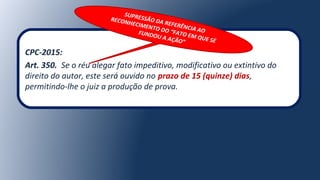 CPC-2015:
Art. 350. Se o réu alegar fato impeditivo, modificativo ou extintivo do
direito do autor, este será ouvido no prazo de 15 (quinze) dias,
permitindo-lhe o juiz a produção de prova.
SUPRESSÃO DA REFERÊNCIA AO
RECONHECIMENTO DO “FATO EM QUE SE
FUNDOU A AÇÃO”
 