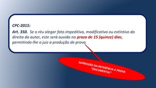 CPC-2015:
Art. 350. Se o réu alegar fato impeditivo, modificativo ou extintivo do
direito do autor, este será ouvido no prazo de 15 (quinze) dias,
permitindo-lhe o juiz a produção de prova.
SUPRESSÃO DA REFERÊNCIA A PROVA
“DOCUMENTAL”
 