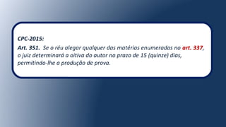 CPC-2015:
Art. 351. Se o réu alegar qualquer das matérias enumeradas no art. 337,
o juiz determinará a oitiva do autor no prazo de 15 (quinze) dias,
permitindo-lhe a produção de prova.
 