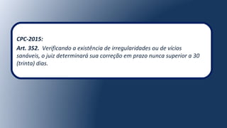 CPC-2015:
Art. 352. Verificando a existência de irregularidades ou de vícios
sanáveis, o juiz determinará sua correção em prazo nunca superior a 30
(trinta) dias.
 