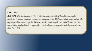 CPC-1973:
Art. 325. Contestando o réu o direito que constitui fundamento do
pedido, o autor poderá requerer, no prazo de 10 (dez) dias, que sobre ele
o juiz profira sentença incidente, se da declaração da existência ou da
inexistência do direito depender, no todo ou em parte, o julgamento da
lide (art. 5o
).
 