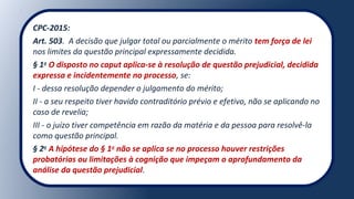 CPC-2015:
Art. 503. A decisão que julgar total ou parcialmente o mérito tem força de lei
nos limites da questão principal expressamente decidida.
§ 1o
O disposto no caput aplica-se à resolução de questão prejudicial, decidida
expressa e incidentemente no processo, se:
I - dessa resolução depender o julgamento do mérito;
II - a seu respeito tiver havido contraditório prévio e efetivo, não se aplicando no
caso de revelia;
III - o juízo tiver competência em razão da matéria e da pessoa para resolvê-la
como questão principal.
§ 2o
A hipótese do § 1o
não se aplica se no processo houver restrições
probatórias ou limitações à cognição que impeçam o aprofundamento da
análise da questão prejudicial.
 