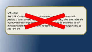 CPC-1973:
Art. 325. Contestando o réu o direito que constitui fundamento do
pedido, o autor poderá requerer, no prazo de 10 (dez) dias, que sobre ele
o juiz profira sentença incidente, se da declaração da existência ou da
inexistência do direito depender, no todo ou em parte, o julgamento da
lide (art. 5o
).
 