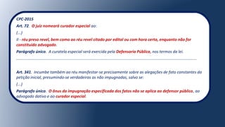 CPC-2015
Art. 72. O juiz nomeará curador especial ao:
(...)
II - réu preso revel, bem como ao réu revel citado por edital ou com hora certa, enquanto não for
constituído advogado.
Parágrafo único. A curatela especial será exercida pela Defensoria Pública, nos termos da lei.
.................................................................................................................................................................
Art. 341. Incumbe também ao réu manifestar-se precisamente sobre as alegações de fato constantes da
petição inicial, presumindo-se verdadeiras as não impugnadas, salvo se:
(...)
Parágrafo único. O ônus da impugnação especificada dos fatos não se aplica ao defensor público, ao
advogado dativo e ao curador especial.
 