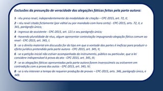 Exclusões da presunção de veracidade das alegações fáticas feitas pela parte autora:
1 - réu preso revel, independentemente da modalidade de citação – CPC-2015, art. 72, II;
2 – réu revel citado fictamente (por edital ou por mandado com hora certa) - CPC-2015, arts. 72, II, e
341, parágrafo único;
3 - ingresso de assistente - CPC-2015, art. 121 e seu parágrafo único;
4 - havendo pluralidade de réus, algum apresentar contestação impugnando alegação fática comum ao
revel - CPC-2015, art. 345, I;
5 - se o direito material em discussão for do tipo em que a vontade das partes é ineficaz para produzir o
efeito jurídico pretendido pela parte autora - CPC-2015, art. 345, II;
6 - se a petição inicial não estiver acompanhada do instrumento, público ou particular, que a lei
considere indispensável à prova do ato - CPC-2015, art. 345, III;
7 - se as alegações fáticas apresentadas pela parte autora forem inverossímeis ou estiverem em
contradição com a prova dos autos - CPC-2015, art. 345, IV;
8 - se o réu intervier a tempo de requerer produção de provas – CPC-2015, arts. 346, parágrafo único, e
349.
 