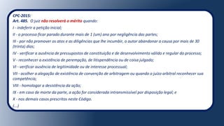 CPC-2015:
Art. 485. O juiz não resolverá o mérito quando:
I - indeferir a petição inicial;
II - o processo ficar parado durante mais de 1 (um) ano por negligência das partes;
III - por não promover os atos e as diligências que lhe incumbir, o autor abandonar a causa por mais de 30
(trinta) dias;
IV - verificar a ausência de pressupostos de constituição e de desenvolvimento válido e regular do processo;
V - reconhecer a existência de perempção, de litispendência ou de coisa julgada;
VI - verificar ausência de legitimidade ou de interesse processual;
VII - acolher a alegação de existência de convenção de arbitragem ou quando o juízo arbitral reconhecer sua
competência;
VIII - homologar a desistência da ação;
IX - em caso de morte da parte, a ação for considerada intransmissível por disposição legal; e
X - nos demais casos prescritos neste Código.
(...)
 