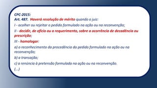 CPC-2015:
Art. 487. Haverá resolução de mérito quando o juiz:
I - acolher ou rejeitar o pedido formulado na ação ou na reconvenção;
II - decidir, de ofício ou a requerimento, sobre a ocorrência de decadência ou
prescrição;
III - homologar:
a) o reconhecimento da procedência do pedido formulado na ação ou na
reconvenção;
b) a transação;
c) a renúncia à pretensão formulada na ação ou na reconvenção.
(...)
 
