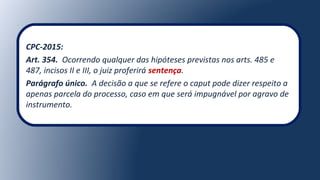 CPC-2015:
Art. 354. Ocorrendo qualquer das hipóteses previstas nos arts. 485 e
487, incisos II e III, o juiz proferirá sentença.
Parágrafo único. A decisão a que se refere o caput pode dizer respeito a
apenas parcela do processo, caso em que será impugnável por agravo de
instrumento.
 
