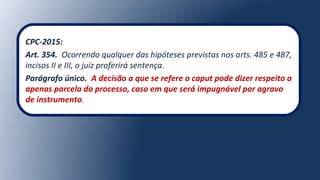 CPC-2015:
Art. 354. Ocorrendo qualquer das hipóteses previstas nos arts. 485 e 487,
incisos II e III, o juiz proferirá sentença.
Parágrafo único. A decisão a que se refere o caput pode dizer respeito a
apenas parcela do processo, caso em que será impugnável por agravo
de instrumento.
 