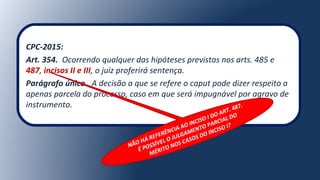 CPC-2015:
Art. 354. Ocorrendo qualquer das hipóteses previstas nos arts. 485 e
487, incisos II e III, o juiz proferirá sentença.
Parágrafo único. A decisão a que se refere o caput pode dizer respeito a
apenas parcela do processo, caso em que será impugnável por agravo de
instrumento.
NÃO HÁ REFERÊNCIA AO INCISO I DO ART. 487.
É POSSÍVEL O JULGAMENTO PARCIAL DO
MÉRITO NOS CASOS DO INCISO I?
 