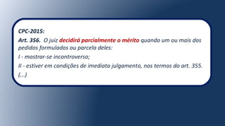 CPC-2015:
Art. 356. O juiz decidirá parcialmente o mérito quando um ou mais dos
pedidos formulados ou parcela deles:
I - mostrar-se incontroverso;
II - estiver em condições de imediato julgamento, nos termos do art. 355.
(...)
 