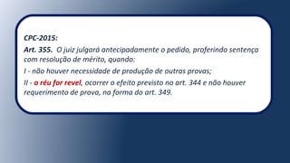 CPC-2015:
Art. 355. O juiz julgará antecipadamente o pedido, proferindo sentença
com resolução de mérito, quando:
I - não houver necessidade de produção de outras provas;
II - o réu for revel, ocorrer o efeito previsto no art. 344 e não houver
requerimento de prova, na forma do art. 349.
 