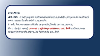 CPC-2015:
Art. 355. O juiz julgará antecipadamente o pedido, proferindo sentença
com resolução de mérito, quando:
I - não houver necessidade de produção de outras provas;
II - o réu for revel, ocorrer o efeito previsto no art. 344 e não houver
requerimento de prova, na forma do art. 349.
 