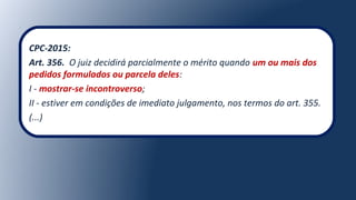 CPC-2015:
Art. 356. O juiz decidirá parcialmente o mérito quando um ou mais dos
pedidos formulados ou parcela deles:
I - mostrar-se incontroverso;
II - estiver em condições de imediato julgamento, nos termos do art. 355.
(...)
 