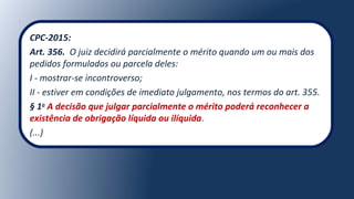 CPC-2015:
Art. 356. O juiz decidirá parcialmente o mérito quando um ou mais dos
pedidos formulados ou parcela deles:
I - mostrar-se incontroverso;
II - estiver em condições de imediato julgamento, nos termos do art. 355.
§ 1o
A decisão que julgar parcialmente o mérito poderá reconhecer a
existência de obrigação líquida ou ilíquida.
(...)
 
