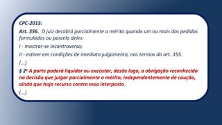 CPC-2015:
Art. 356. O juiz decidirá parcialmente o mérito quando um ou mais dos pedidos
formulados ou parcela deles:
I - mostrar-se incontroverso;
II - estiver em condições de imediato julgamento, nos termos do art. 355.
(...)
§ 2o
A parte poderá liquidar ou executar, desde logo, a obrigação reconhecida
na decisão que julgar parcialmente o mérito, independentemente de caução,
ainda que haja recurso contra essa interposto.
(...)
 