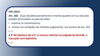CPC-2015:
Art. 356. O juiz decidirá parcialmente o mérito quando um ou mais dos
pedidos formulados ou parcela deles:
I - mostrar-se incontroverso;
II - estiver em condições de imediato julgamento, nos termos do art. 355.
(...)
§ 3o
Na hipótese do § 2o
, se houver trânsito em julgado da decisão, a
execução será definitiva.
(...)
 