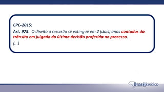 CPC-2015:
Art. 975. O direito à rescisão se extingue em 2 (dois) anos contados do
trânsito em julgado da última decisão proferida no processo.
(...)
 