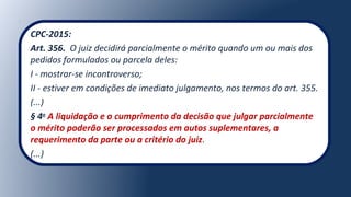 CPC-2015:
Art. 356. O juiz decidirá parcialmente o mérito quando um ou mais dos
pedidos formulados ou parcela deles:
I - mostrar-se incontroverso;
II - estiver em condições de imediato julgamento, nos termos do art. 355.
(...)
§ 4o
A liquidação e o cumprimento da decisão que julgar parcialmente
o mérito poderão ser processados em autos suplementares, a
requerimento da parte ou a critério do juiz.
(...)
 