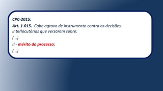 CPC-2015:
Art. 1.015. Cabe agravo de instrumento contra as decisões
interlocutórias que versarem sobre:
(...)
II - mérito do processo;
(...)
 