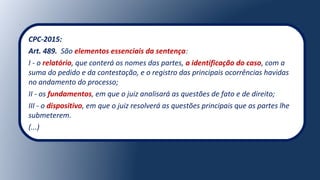 CPC-2015:
Art. 489. São elementos essenciais da sentença:
I - o relatório, que conterá os nomes das partes, a identificação do caso, com a
suma do pedido e da contestação, e o registro das principais ocorrências havidas
no andamento do processo;
II - os fundamentos, em que o juiz analisará as questões de fato e de direito;
III - o dispositivo, em que o juiz resolverá as questões principais que as partes lhe
submeterem.
(...)
 