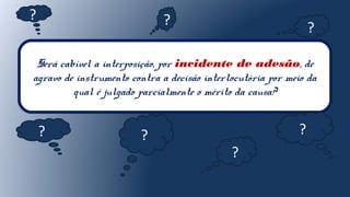 Será cabível a interposição, por incidente de adesão, de
agravo de instrumento contra a decisão interlocutória por meio da
qual é julgado parcialmente o mérito da causa?
?
?
? ?
?
?
?
 