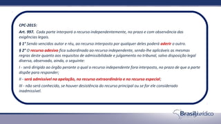 CPC-2015:
Art. 997. Cada parte interporá o recurso independentemente, no prazo e com observância das
exigências legais.
§ 1° Sendo vencidos autor e réu, ao recurso interposto por qualquer deles poderá aderir o outro.
§ 2° O recurso adesivo fica subordinado ao recurso independente, sendo-lhe aplicáveis as mesmas
regras deste quanto aos requisitos de admissibilidade e julgamento no tribunal, salvo disposição legal
diversa, observado, ainda, o seguinte:
I - será dirigido ao órgão perante o qual o recurso independente fora interposto, no prazo de que a parte
dispõe para responder;
II - será admissível na apelação, no recurso extraordinário e no recurso especial;
III - não será conhecido, se houver desistência do recurso principal ou se for ele considerado
inadmissível.
 