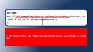 CPC-2015:
Art. 357. Não ocorrendo nenhuma das hipóteses deste Capítulo, deverá o juiz, em
decisão de saneamento e de organização do processo:
(...)
1 – NÃO É CASO DE EXTINÇÃO DO PROCESSO SEM QUE O MÉRITO DA CAUSA SEJA APRECIADO (ARTS. 354 E
485);
 