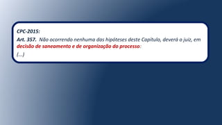 CPC-2015:
Art. 357. Não ocorrendo nenhuma das hipóteses deste Capítulo, deverá o juiz, em
decisão de saneamento e de organização do processo:
(...)
 