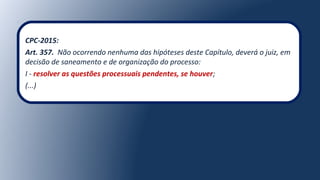 CPC-2015:
Art. 357. Não ocorrendo nenhuma das hipóteses deste Capítulo, deverá o juiz, em
decisão de saneamento e de organização do processo:
I - resolver as questões processuais pendentes, se houver;
(...)
 