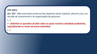 CPC-2015:
Art. 357. Não ocorrendo nenhuma das hipóteses deste Capítulo, deverá o juiz, em
decisão de saneamento e de organização do processo:
(...)
II - delimitar as questões de fato sobre as quais recairá a atividade probatória,
especificando os meios de prova admitidos;
(...)
 