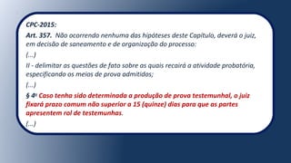 CPC-2015:
Art. 357. Não ocorrendo nenhuma das hipóteses deste Capítulo, deverá o juiz,
em decisão de saneamento e de organização do processo:
(...)
II - delimitar as questões de fato sobre as quais recairá a atividade probatória,
especificando os meios de prova admitidos;
(...)
§ 4o
Caso tenha sido determinada a produção de prova testemunhal, o juiz
fixará prazo comum não superior a 15 (quinze) dias para que as partes
apresentem rol de testemunhas.
(...)
 