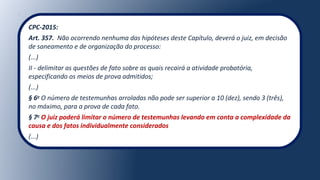 CPC-2015:
Art. 357. Não ocorrendo nenhuma das hipóteses deste Capítulo, deverá o juiz, em decisão
de saneamento e de organização do processo:
(...)
II - delimitar as questões de fato sobre as quais recairá a atividade probatória,
especificando os meios de prova admitidos;
(...)
§ 6o
O número de testemunhas arroladas não pode ser superior a 10 (dez), sendo 3 (três),
no máximo, para a prova de cada fato.
§ 7o
O juiz poderá limitar o número de testemunhas levando em conta a complexidade da
causa e dos fatos individualmente considerados
(...)
 