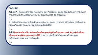 CPC-2015:
Art. 357. Não ocorrendo nenhuma das hipóteses deste Capítulo, deverá o juiz,
em decisão de saneamento e de organização do processo:
(...)
II - delimitar as questões de fato sobre as quais recairá a atividade probatória,
especificando os meios de prova admitidos;
(...)
§ 8o
Caso tenha sido determinada a produção de prova pericial, o juiz deve
observar o disposto no art. 465 e, se possível, estabelecer, desde logo,
calendário para sua realização.
(...)
 