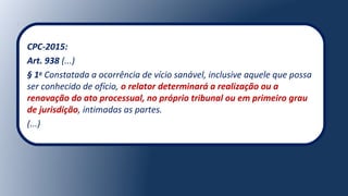 CPC-2015:
Art. 938 (...)
§ 1o
Constatada a ocorrência de vício sanável, inclusive aquele que possa
ser conhecido de ofício, o relator determinará a realização ou a
renovação do ato processual, no próprio tribunal ou em primeiro grau
de jurisdição, intimadas as partes.
(...)
 