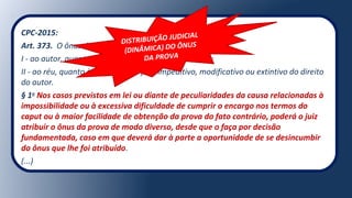 CPC-2015:
Art. 373. O ônus da prova incumbe:
I - ao autor, quanto ao fato constitutivo de seu direito;
II - ao réu, quanto à existência de fato impeditivo, modificativo ou extintivo do direito
do autor.
§ 1o
Nos casos previstos em lei ou diante de peculiaridades da causa relacionadas à
impossibilidade ou à excessiva dificuldade de cumprir o encargo nos termos do
caput ou à maior facilidade de obtenção da prova do fato contrário, poderá o juiz
atribuir o ônus da prova de modo diverso, desde que o faça por decisão
fundamentada, caso em que deverá dar à parte a oportunidade de se desincumbir
do ônus que lhe foi atribuído.
(...)
DISTRIBUIÇÃO JUDICIAL
(DINÂMICA) DO ÔNUS
DA PROVA
 
