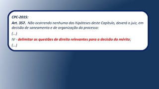 CPC-2015:
Art. 357. Não ocorrendo nenhuma das hipóteses deste Capítulo, deverá o juiz, em
decisão de saneamento e de organização do processo:
(...)
IV - delimitar as questões de direito relevantes para a decisão do mérito;
(...)
 
