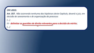CPC-2015:
Art. 357. Não ocorrendo nenhuma das hipóteses deste Capítulo, deverá o juiz, em
decisão de saneamento e de organização do processo:
(...)
IV - delimitar as questões de direito relevantes para a decisão do mérito;
(...)
 
