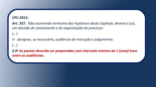 CPC-2015:
Art. 357. Não ocorrendo nenhuma das hipóteses deste Capítulo, deverá o juiz,
em decisão de saneamento e de organização do processo:
(...)
V - designar, se necessário, audiência de instrução e julgamento.
(...)
§ 9o
As pautas deverão ser preparadas com intervalo mínimo de 1 (uma) hora
entre as audiências.
 