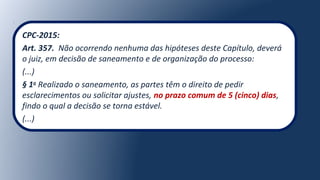 CPC-2015:
Art. 357. Não ocorrendo nenhuma das hipóteses deste Capítulo, deverá
o juiz, em decisão de saneamento e de organização do processo:
(...)
§ 1o
Realizado o saneamento, as partes têm o direito de pedir
esclarecimentos ou solicitar ajustes, no prazo comum de 5 (cinco) dias,
findo o qual a decisão se torna estável.
(...)
 