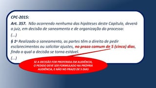 CPC-2015:
Art. 357. Não ocorrendo nenhuma das hipóteses deste Capítulo, deverá
o juiz, em decisão de saneamento e de organização do processo:
(...)
§ 1o
Realizado o saneamento, as partes têm o direito de pedir
esclarecimentos ou solicitar ajustes, no prazo comum de 5 (cinco) dias,
findo o qual a decisão se torna estável.
(...)
SE A DECISÃO FOR PROFERIDA EM AUDIÊNCIA,
O PEDIDO DEVE SER FORMULADO NA PRÓPRIA
AUDIÊNCIA, E NÃO NO PRAZO DE 5 DIAS
 