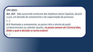 CPC-2015:
Art. 357. Não ocorrendo nenhuma das hipóteses deste Capítulo, deverá
o juiz, em decisão de saneamento e de organização do processo:
(...)
§ 1o
Realizado o saneamento, as partes têm o direito de pedir
esclarecimentos ou solicitar ajustes, no prazo comum de 5 (cinco) dias,
findo o qual a decisão se torna estável.
(...)
 