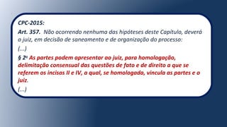 CPC-2015:
Art. 357. Não ocorrendo nenhuma das hipóteses deste Capítulo, deverá
o juiz, em decisão de saneamento e de organização do processo:
(...)
§ 2o
As partes podem apresentar ao juiz, para homologação,
delimitação consensual das questões de fato e de direito a que se
referem os incisos II e IV, a qual, se homologada, vincula as partes e o
juiz.
(...)
 