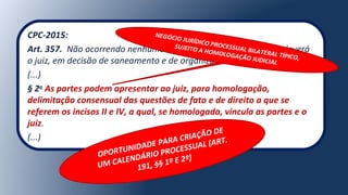 CPC-2015:
Art. 357. Não ocorrendo nenhuma das hipóteses deste Capítulo, deverá
o juiz, em decisão de saneamento e de organização do processo:
(...)
§ 2o
As partes podem apresentar ao juiz, para homologação,
delimitação consensual das questões de fato e de direito a que se
referem os incisos II e IV, a qual, se homologada, vincula as partes e o
juiz.
(...)
NEGÓCIO JURÍDICO PROCESSUAL BILATERAL TÍPICO,
SUJEITO A HOMOLOGAÇÃO JUDICIAL
OPORTUNIDADE PARA CRIAÇÃO DE
UM CALENDÁRIO PROCESSUAL (ART.
191, §§ 1º E 2º)
 