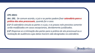 CPC-2015:
Art. 191. De comum acordo, o juiz e as partes podem fixar calendário para a
prática dos atos processuais, quando for o caso.
§ 1o
O calendário vincula as partes e o juiz, e os prazos nele previstos somente
serão modificados em casos excepcionais, devidamente justificados.
§ 2o
Dispensa-se a intimação das partes para a prática de ato processual ou a
realização de audiência cujas datas tiverem sido designadas no calendário.
 