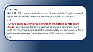 CPC-2015:
Art. 357. Não ocorrendo nenhuma das hipóteses deste Capítulo, deverá
o juiz, em decisão de saneamento e de organização do processo:
(...)
§ 3o
Se a causa apresentar complexidade em matéria de fato ou de
direito, deverá o juiz designar audiência para que o saneamento seja
feito em cooperação com as partes, oportunidade em que o juiz, se for o
caso, convidará as partes a integrar ou esclarecer suas alegações.
(...)
 
